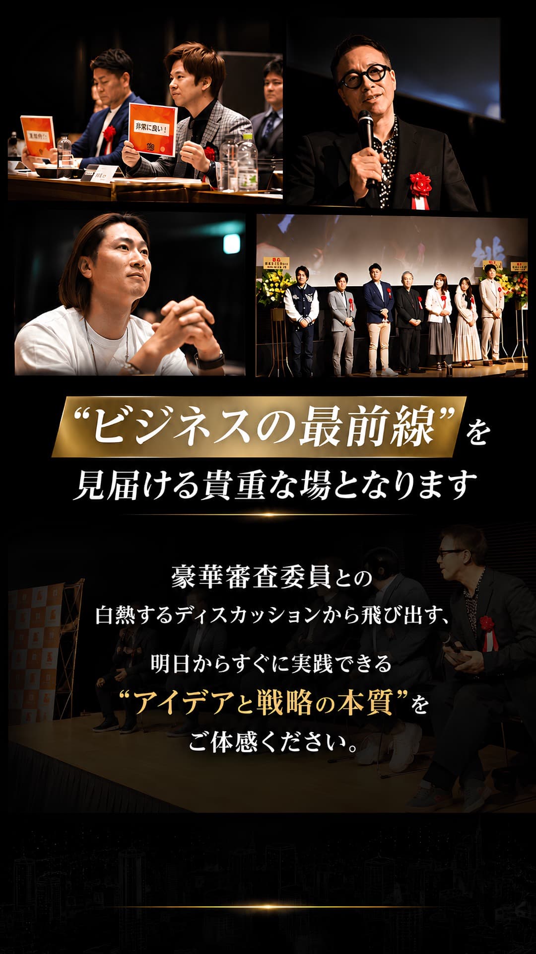 ビジネスの最前線を見届ける貴重な場となります。豪華審査委員との白熱するディスカッションから飛び出す、明日からすぐ実践できるアイデアと戦略の本質をご体感ください。