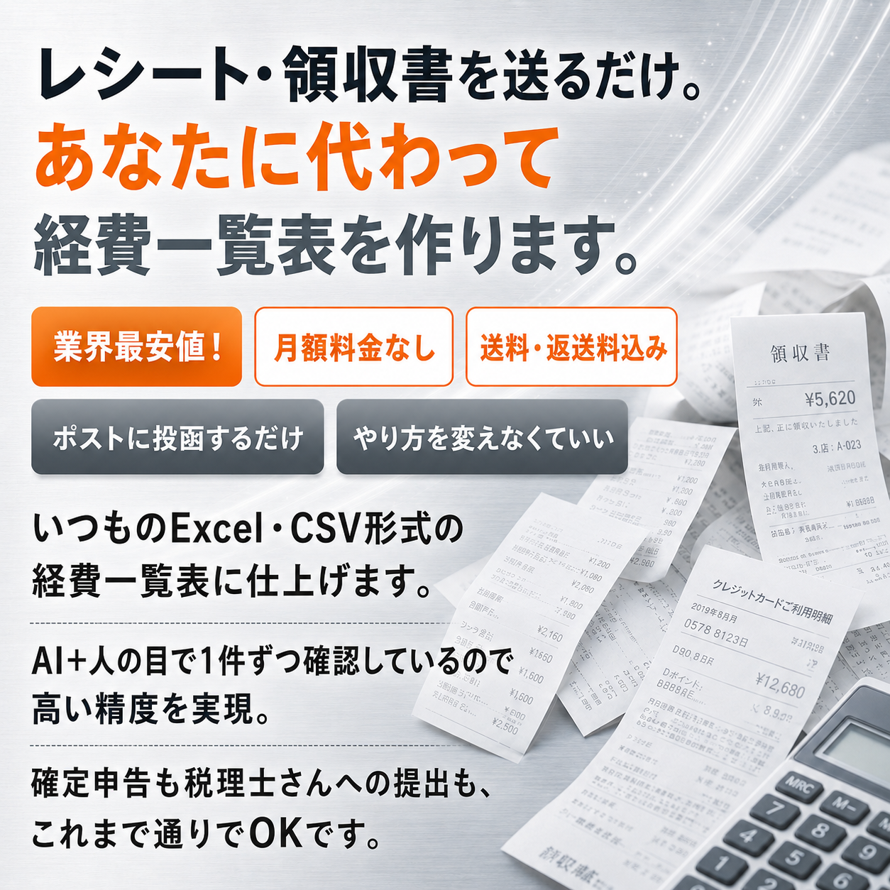 レシート・領収書を送るだけ。あなたに代わって経費一覧表を作ります。業界最安値・月額料金なし・送料返送料込み・ポストに投函するだけ・やり方を変えなくていい。いつものExcel・CSV形式の経費一覧表に仕上げ、AI＋人の目で1件ずつ確認して高い精度を実現。確定申告も税理士さんへの提出も、これまで通りでOKです。